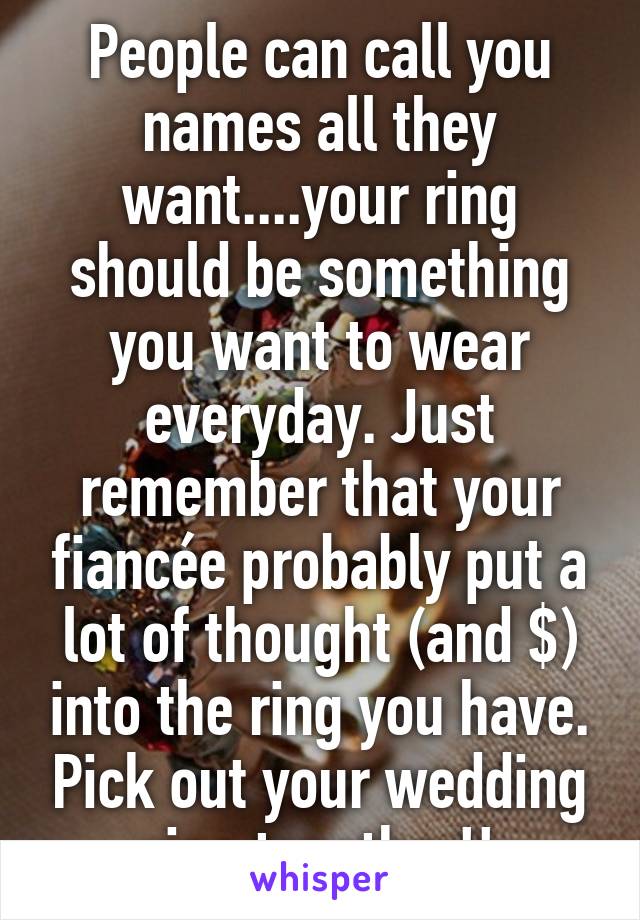 People can call you names all they want....your ring should be something you want to wear everyday. Just remember that your fiancée probably put a lot of thought (and $) into the ring you have. Pick out your wedding ring together!!