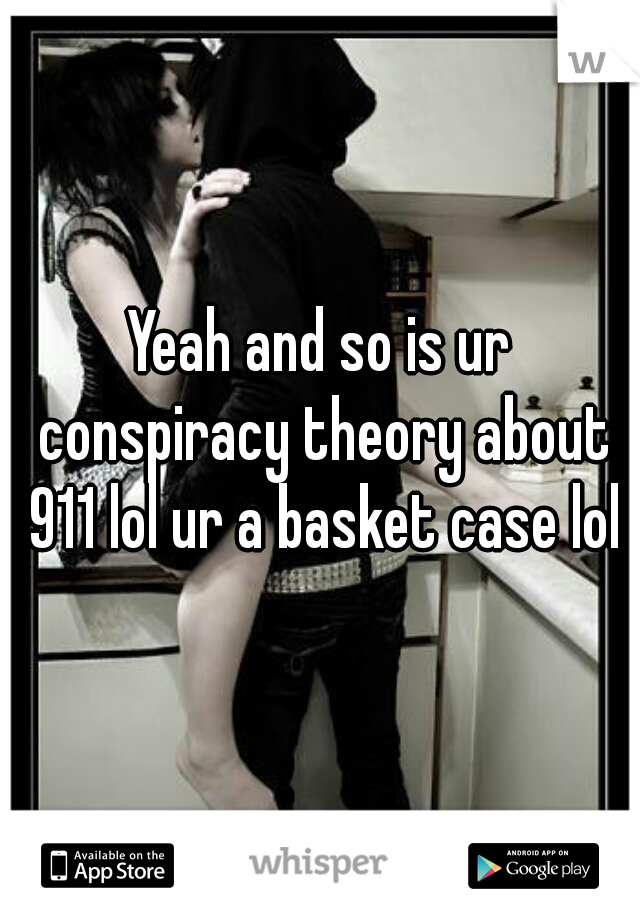 Yeah and so is ur conspiracy theory about 911 lol ur a basket case lol