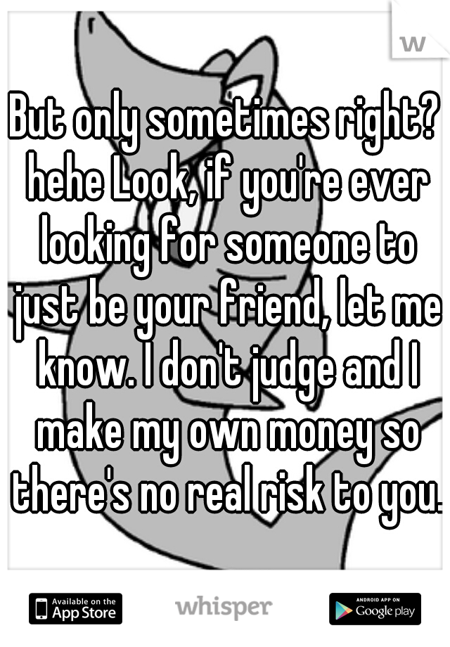 But only sometimes right? hehe Look, if you're ever looking for someone to just be your friend, let me know. I don't judge and I make my own money so there's no real risk to you.