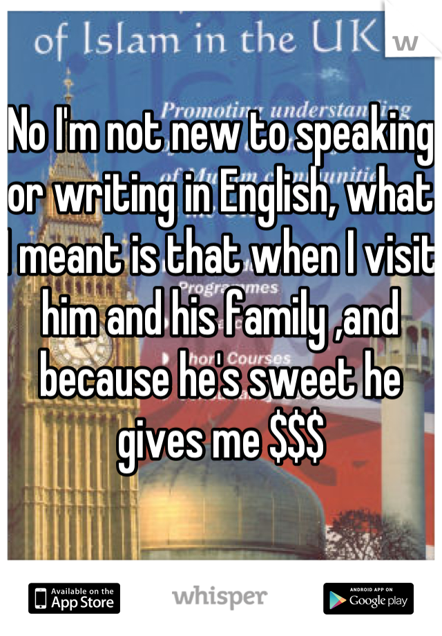 No I'm not new to speaking or writing in English, what I meant is that when I visit him and his family ,and  because he's sweet he gives me $$$