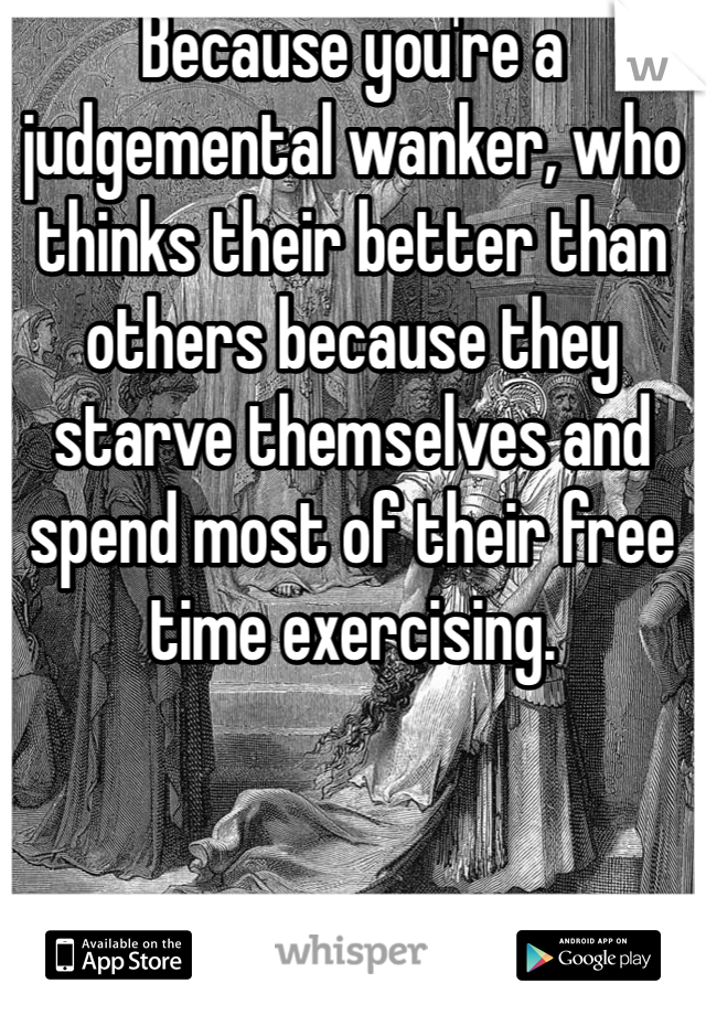 Because you're a judgemental wanker, who thinks their better than others because they starve themselves and spend most of their free time exercising.