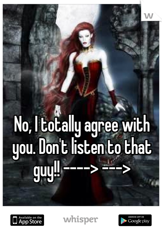 No, I totally agree with you. Don't listen to that guy!! ----> --->