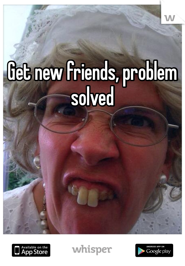 Get new friends, problem solved