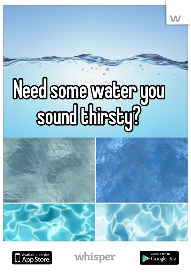 Need some water you sound thirsty?