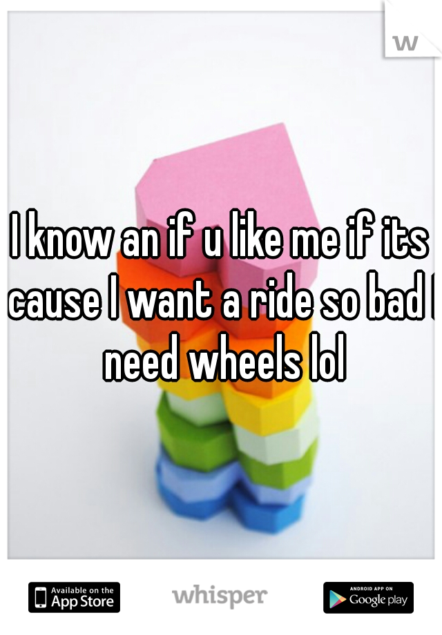 I know an if u like me if its cause I want a ride so bad I need wheels lol