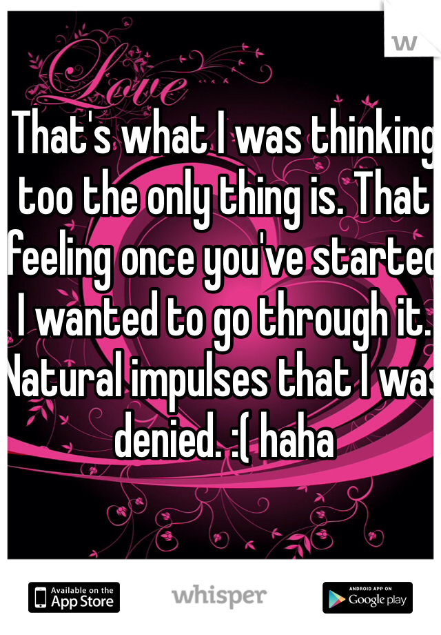 That's what I was thinking too the only thing is. That feeling once you've started I wanted to go through it. Natural impulses that I was denied. :( haha 