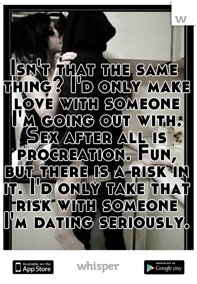 Isn't that the same thing? I'd only make love with someone I'm going out with. Sex after all is procreation. Fun, but there is a risk in it. I'd only take that risk with someone I'm dating seriously.