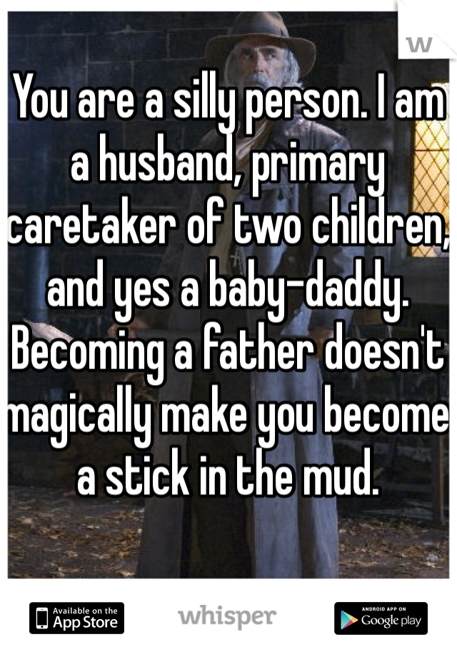 You are a silly person. I am a husband, primary caretaker of two children, and yes a baby-daddy. Becoming a father doesn't magically make you become a stick in the mud.