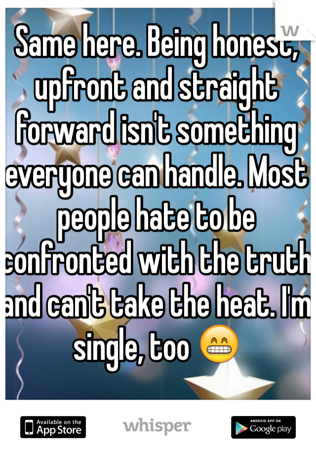 Same here. Being honest, upfront and straight forward isn't something everyone can handle. Most people hate to be confronted with the truth and can't take the heat. I'm single, too 😁