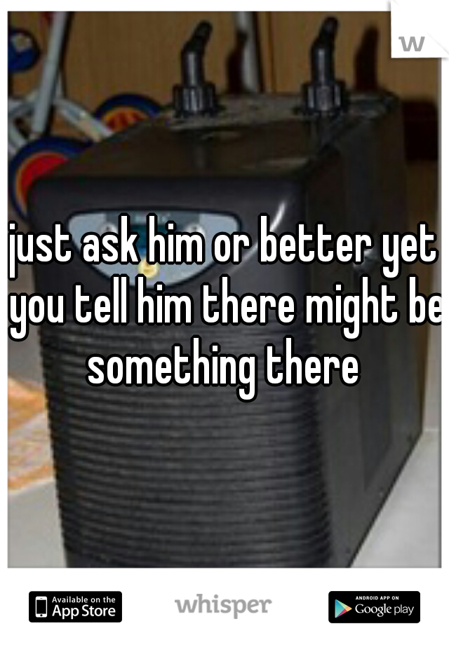 just ask him or better yet you tell him there might be something there 
