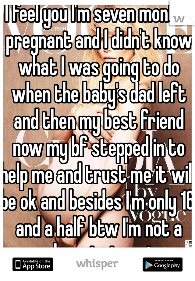 I feel you I'm seven months pregnant and I didn't know what I was going to do when the baby's dad left and then my best friend now my bf stepped in to help me and trust me it will be ok and besides I'm only 16 and a half btw I'm not a whore just sayin