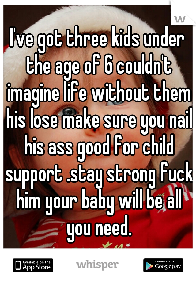 I've got three kids under the age of 6 couldn't imagine life without them his lose make sure you nail his ass good for child support .stay strong fuck him your baby will be all you need.