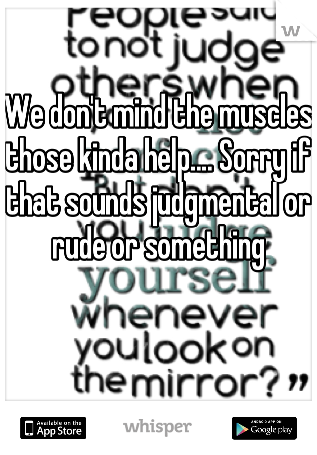 We don't mind the muscles those kinda help.... Sorry if that sounds judgmental or rude or something