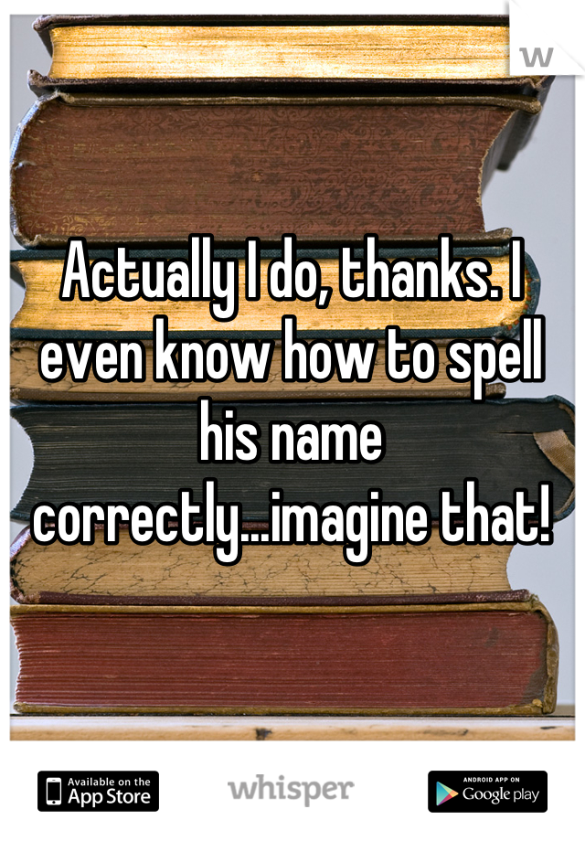 Actually I do, thanks. I even know how to spell his name correctly...imagine that!
