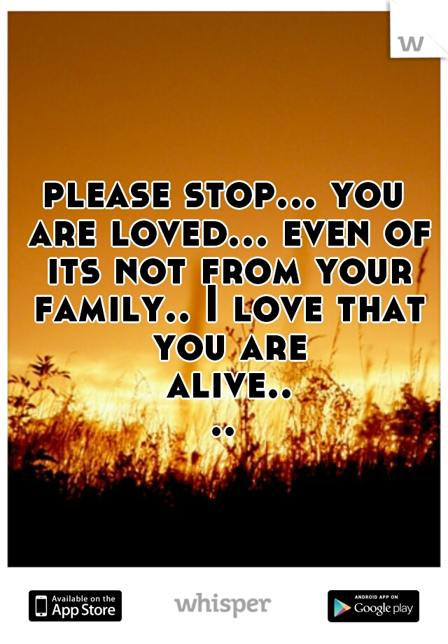 please stop... you are loved... even of its not from your family.. I love that you are alive....