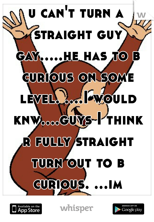 u can't turn a straight guy gay.....he has to b curious on some level. ....I would knw....guys I think r fully straight turn out to b curious. ...im gay 