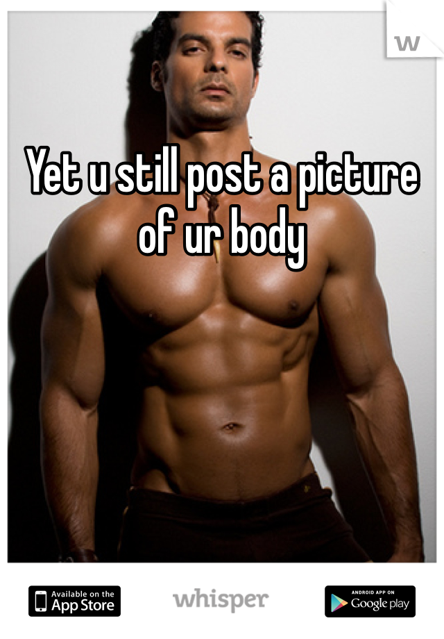 Yet u still post a picture of ur body 