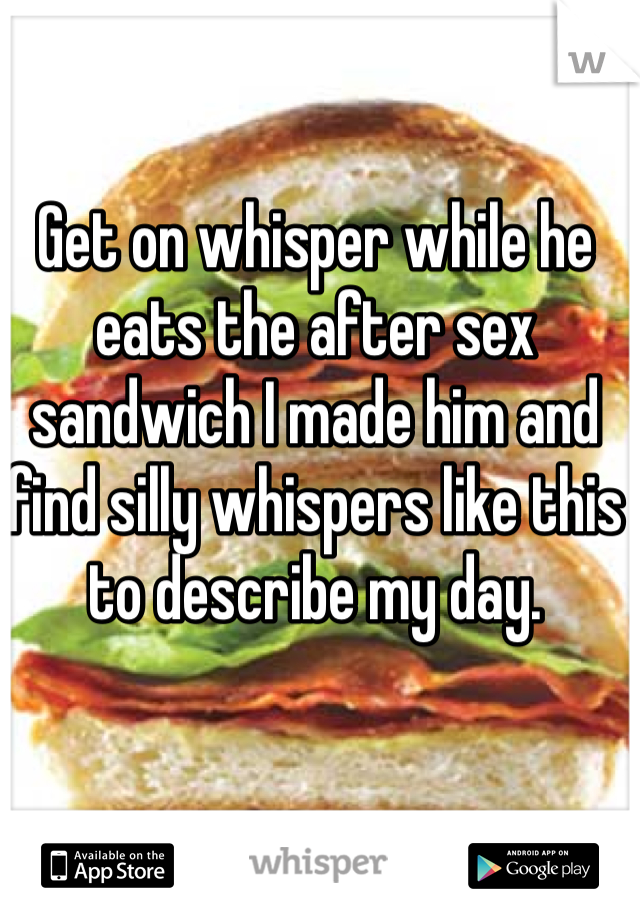 Get on whisper while he eats the after sex sandwich I made him and find silly whispers like this to describe my day.