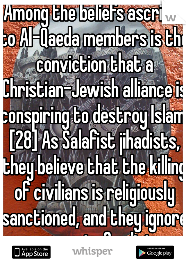 Among the beliefs ascribed to Al-Qaeda members is the conviction that a Christian–Jewish alliance is conspiring to destroy Islam.[28] As Salafist jihadists, they believe that the killing of civilians is religiously sanctioned, and they ignore any aspect of religious scripture which might be interpreted as forbidding the murder of civilians and internecine fighting