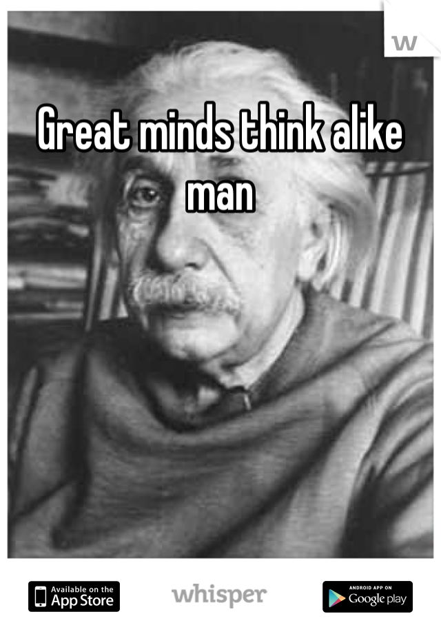 Great minds think alike man