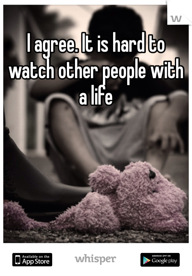 I agree. It is hard to watch other people with a life   