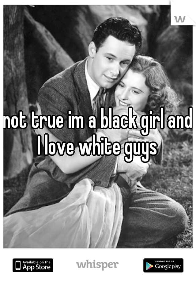 not true im a black girl and I love white guys 