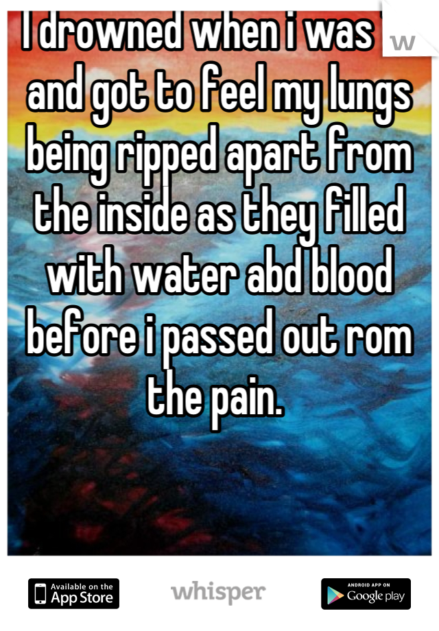 I drowned when i was 14 and got to feel my lungs being ripped apart from the inside as they filled with water abd blood before i passed out rom the pain. 