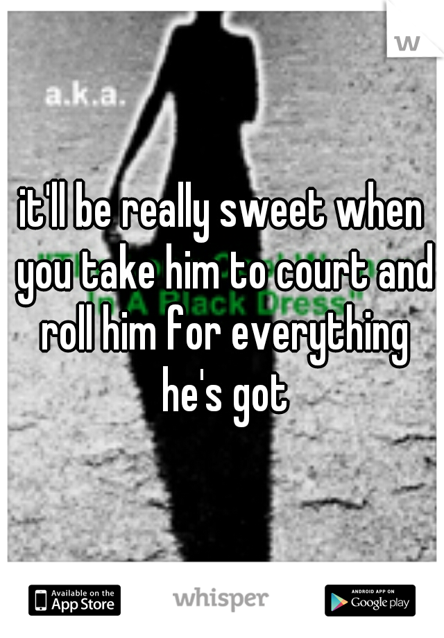 it'll be really sweet when you take him to court and roll him for everything he's got