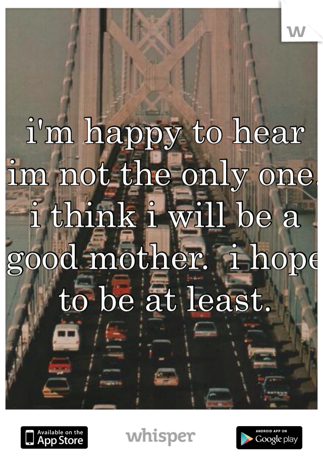 i'm happy to hear im not the only one. i think i will be a good mother.  i hope to be at least. 
