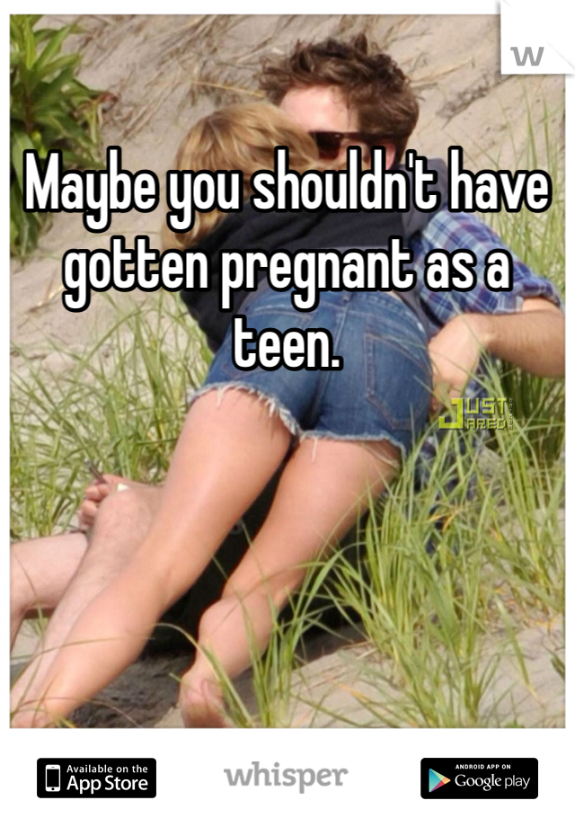 Maybe you shouldn't have gotten pregnant as a teen. 
