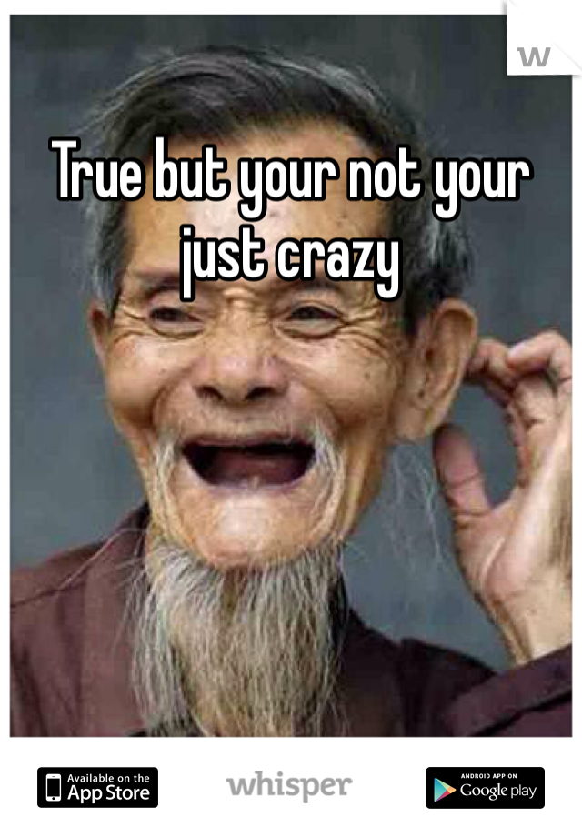 True but your not your just crazy
