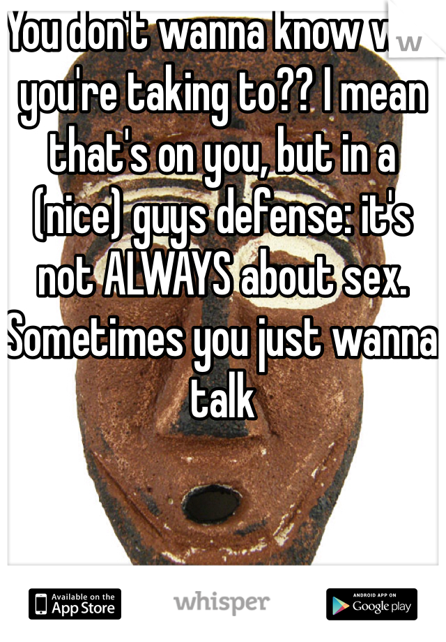 You don't wanna know who you're taking to?? I mean that's on you, but in a (nice) guys defense: it's not ALWAYS about sex. Sometimes you just wanna talk 