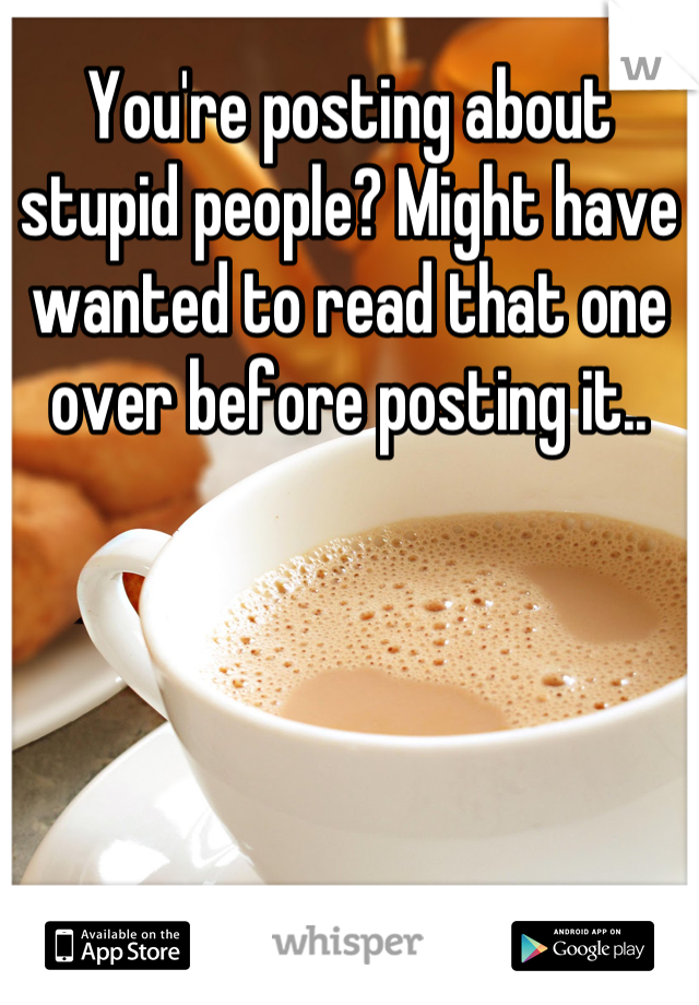 You're posting about stupid people? Might have wanted to read that one over before posting it..