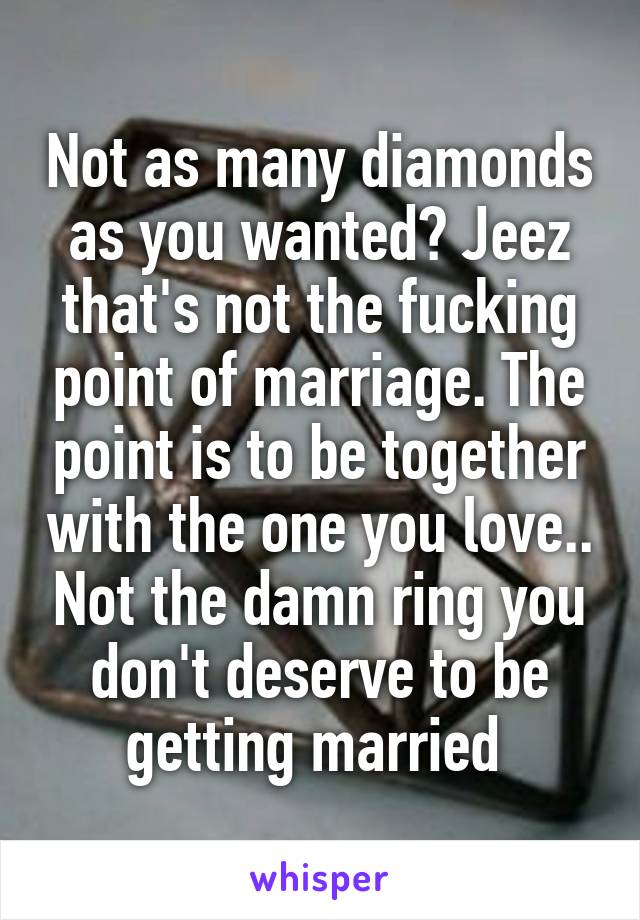 Not as many diamonds as you wanted? Jeez that's not the fucking point of marriage. The point is to be together with the one you love.. Not the damn ring you don't deserve to be getting married 