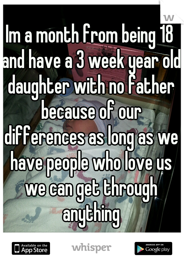 Im a month from being 18 and have a 3 week year old daughter with no father because of our differences as long as we have people who love us we can get through anything