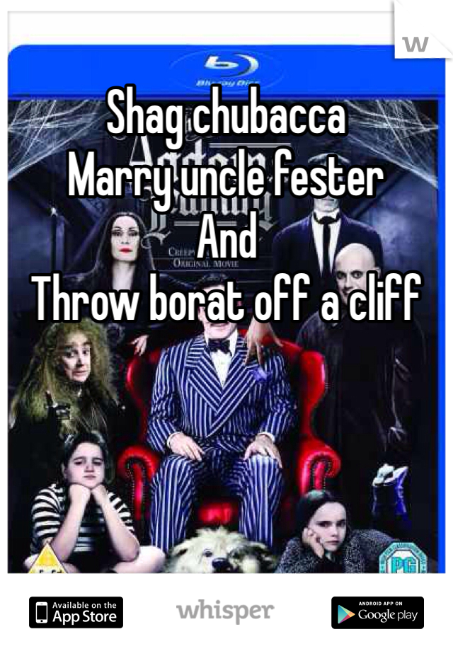 Shag chubacca
Marry uncle fester 
And
Throw borat off a cliff 