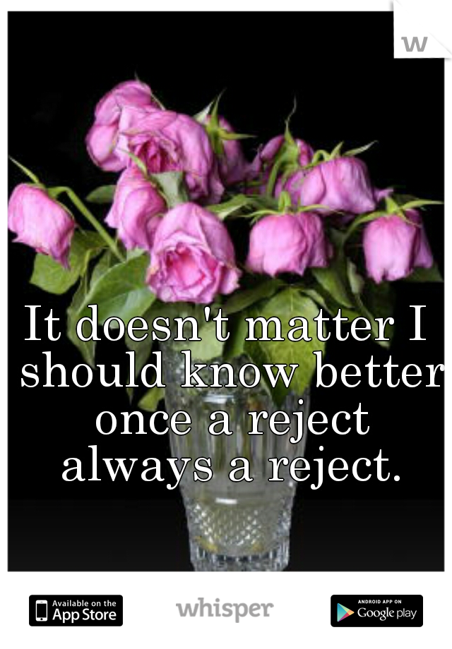 It doesn't matter I should know better once a reject always a reject.
