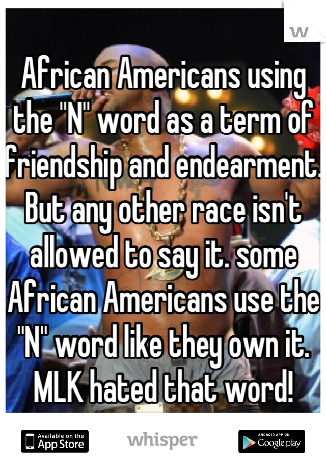 African Americans using the "N" word as a term of friendship and endearment. But any other race isn't allowed to say it. some African Americans use the "N" word like they own it. MLK hated that word!