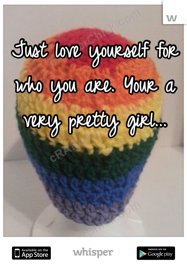 Just love yourself for who you are. Your a very pretty girl...