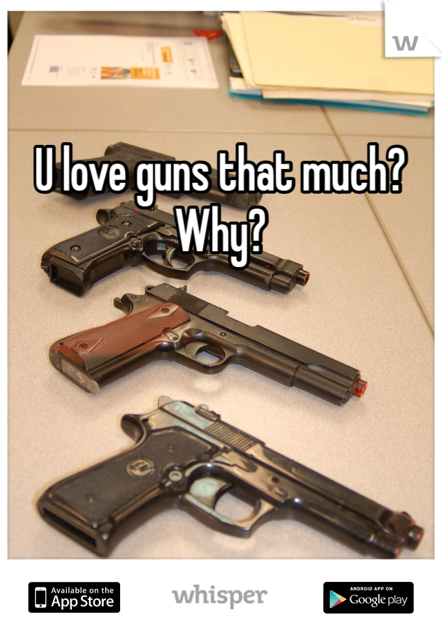 U love guns that much? Why?
