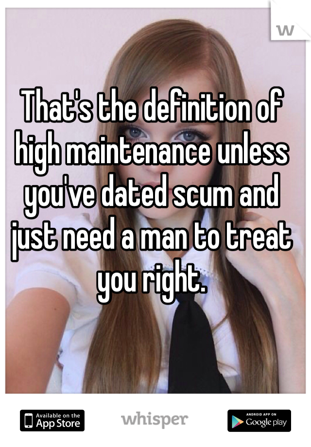 That's the definition of high maintenance unless you've dated scum and just need a man to treat you right.