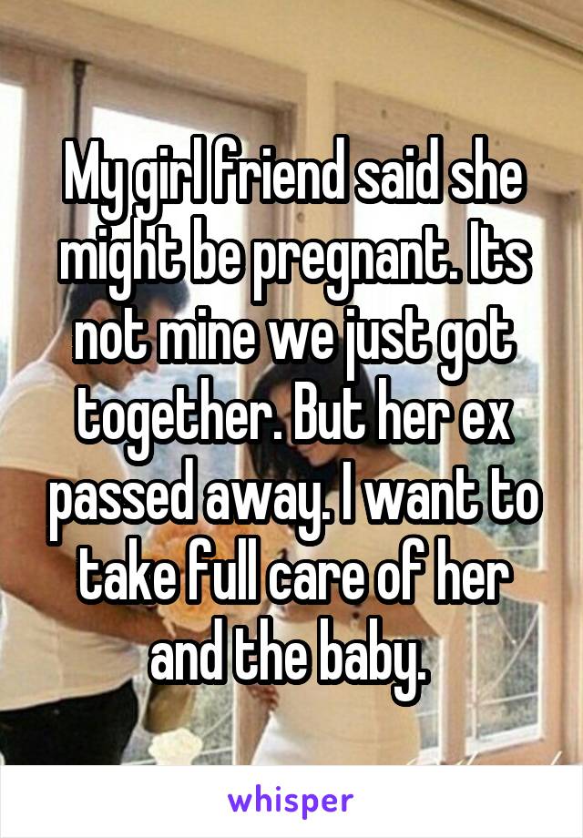 My girl friend said she might be pregnant. Its not mine we just got together. But her ex passed away. I want to take full care of her and the baby. 