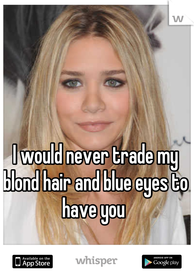 I would never trade my blond hair and blue eyes to have you 