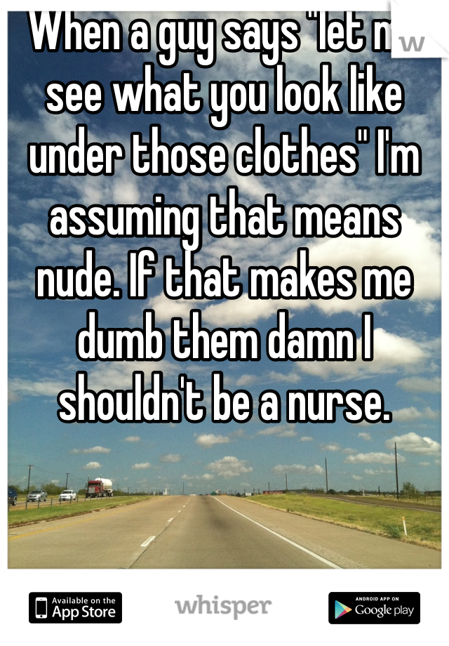 When a guy says "let me see what you look like under those clothes" I'm assuming that means nude. If that makes me dumb them damn I shouldn't be a nurse. 
