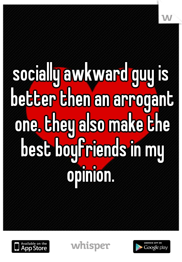 socially awkward guy is better then an arrogant one. they also make the best boyfriends in my opinion. 