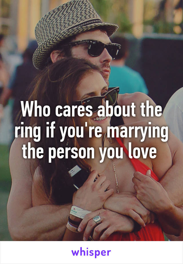 Who cares about the ring if you're marrying the person you love 