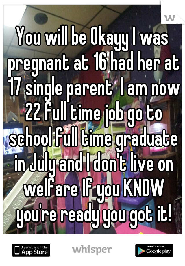 You will be Okayy I was pregnant at 16 had her at 17 single parent  I am now 22 full time job go to school full time graduate in July and I don't live on welfare If you KNOW you're ready you got it!