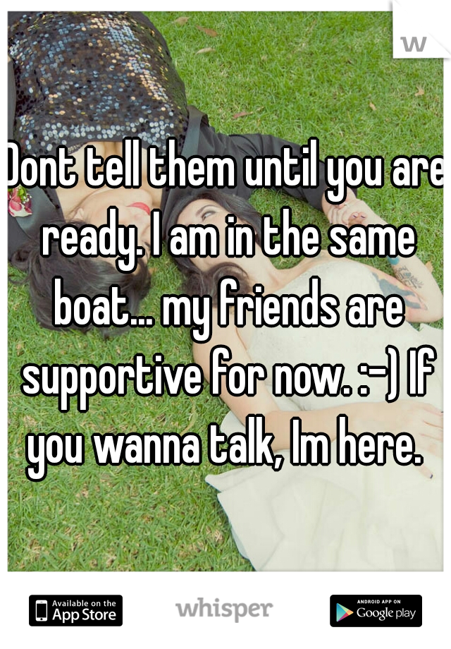 Dont tell them until you are ready. I am in the same boat... my friends are supportive for now. :-) If you wanna talk, Im here. 