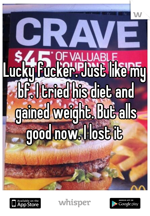 Lucky fucker. Just like my bf. I tried his diet and gained weight. But alls good now. I lost it 