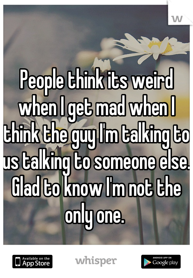 People think its weird when I get mad when I think the guy I'm talking to us talking to someone else. Glad to know I'm not the only one. 
